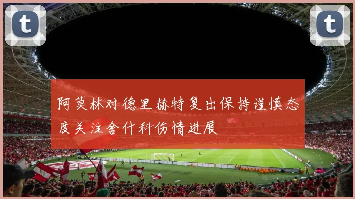 阿莫林对德里赫特复出保持谨慎态度关注舍什科伤情进展