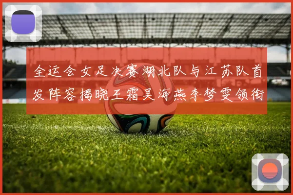 全运会女足决赛湖北队与江苏队首发阵容揭晓王霜吴海燕李梦雯领衔出战