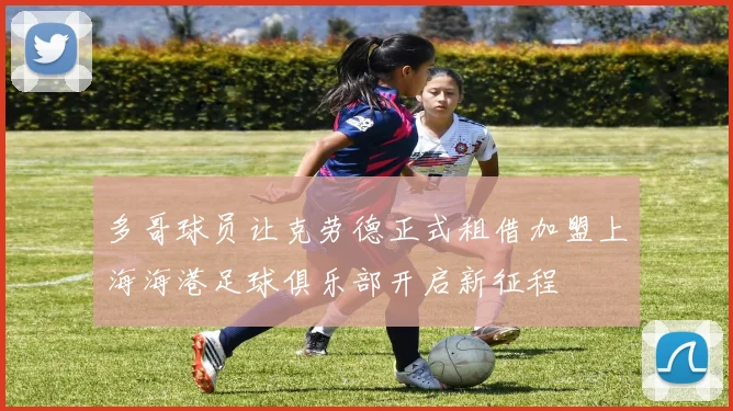 多哥球员让克劳德正式租借加盟上海海港足球俱乐部开启新征程