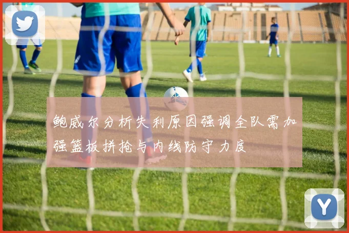 鲍威尔分析失利原因强调全队需加强篮板拼抢与内线防守力度