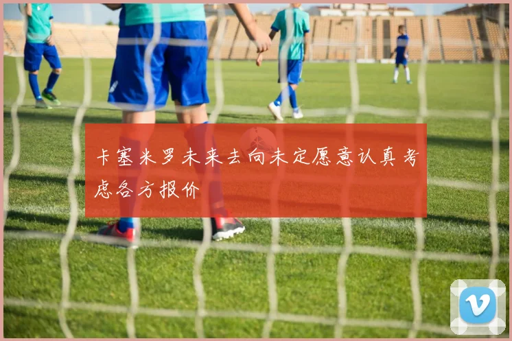 卡塞米罗未来去向未定愿意认真考虑各方报价