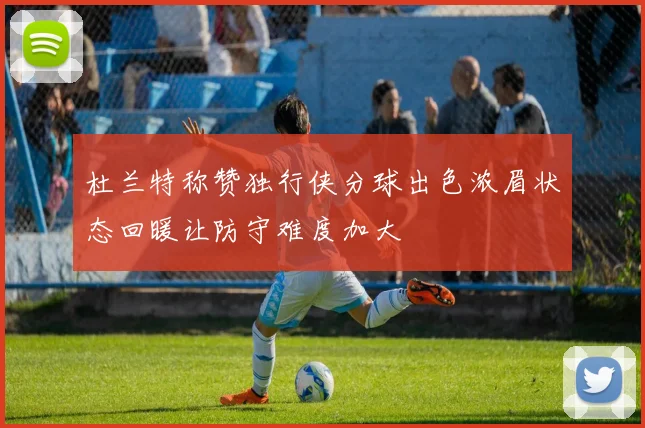 杜兰特称赞独行侠分球出色浓眉状态回暖让防守难度加大
