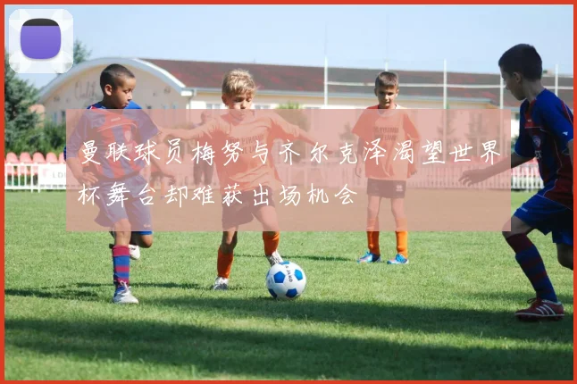 曼联球员梅努与齐尔克泽渴望世界杯舞台却难获出场机会