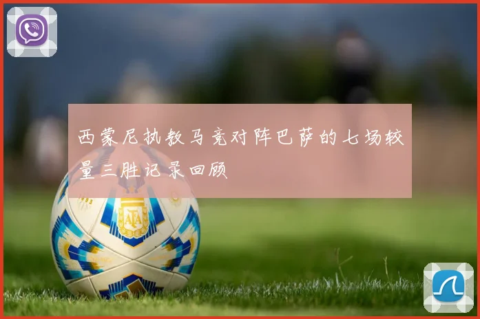 西蒙尼执教马竞对阵巴萨的七场较量三胜记录回顾