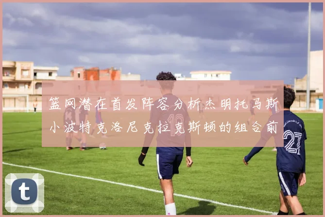 篮网潜在首发阵容分析杰明托马斯小波特克洛尼克拉克斯顿的组合前景