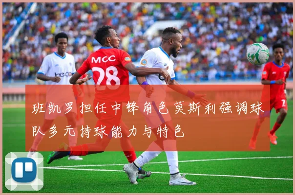 班凯罗担任中锋角色莫斯利强调球队多元持球能力与特色