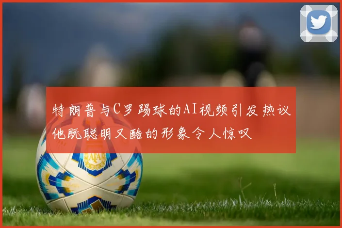 特朗普与C罗踢球的AI视频引发热议他既聪明又酷的形象令人惊叹