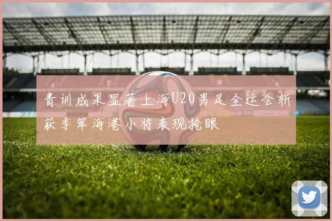 青训成果显著上海U20男足全运会斩获季军海港小将表现抢眼