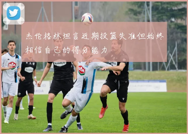 杰伦格林坦言近期投篮失准但始终相信自己的得分能力