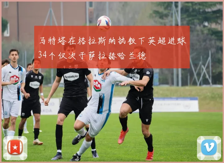马特塔在格拉斯纳执教下英超进球34个仅次于萨拉赫哈兰德