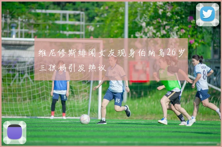 维尼修斯绯闻女友现身伯纳乌26岁三孩妈引发热议