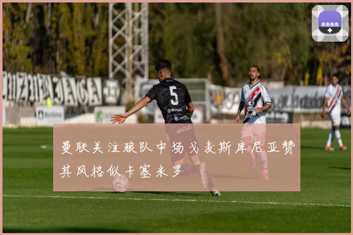 曼联关注狼队中场戈麦斯库尼亚赞其风格似卡塞米罗