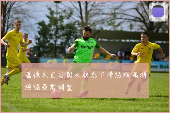 潘德夫直言国米状态下滑防线漏洞频现亟需调整