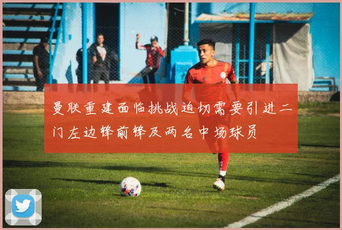 曼联重建面临挑战迫切需要引进二门左边锋前锋及两名中场球员