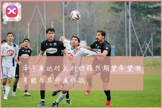 泽卡表达对瓦科的强烈期望希望明年能与其并肩作战