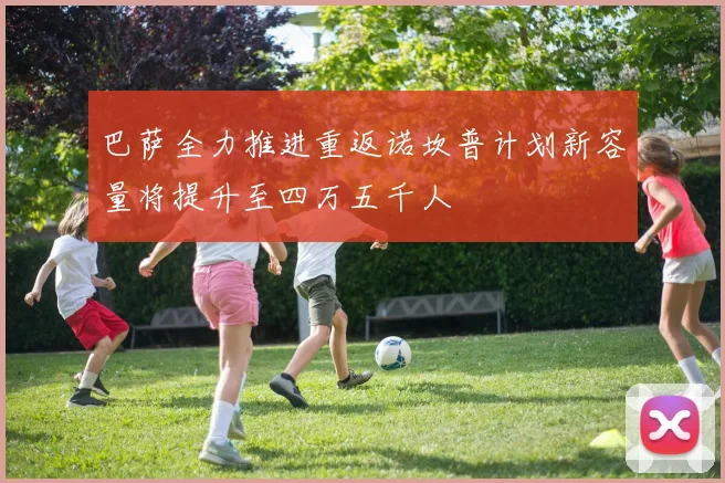 巴萨全力推进重返诺坎普计划新容量将提升至四万五千人