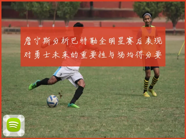 詹宁斯分析巴特勒全明星赛后表现对勇士未来的重要性与场均得分要求