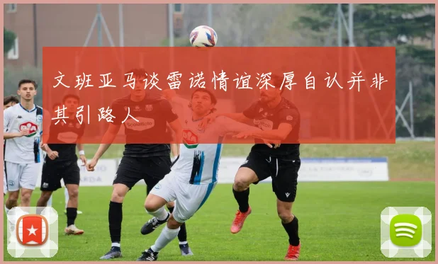文班亚马谈雷诺情谊深厚自认并非其引路人