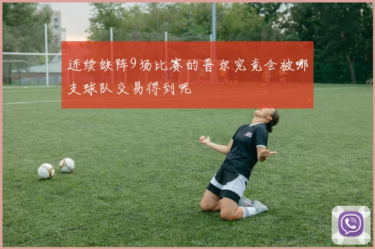 连续缺阵9场比赛的普尔究竟会被哪支球队交易得到呢