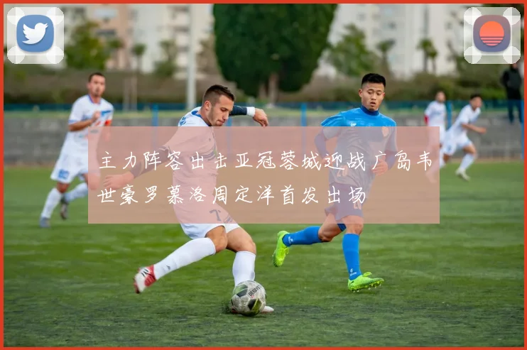 主力阵容出击亚冠蓉城迎战广岛韦世豪罗慕洛周定洋首发出场