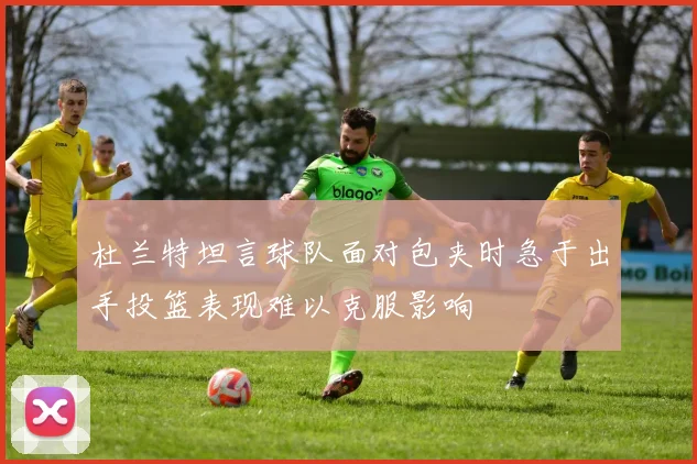 杜兰特坦言球队面对包夹时急于出手投篮表现难以克服影响