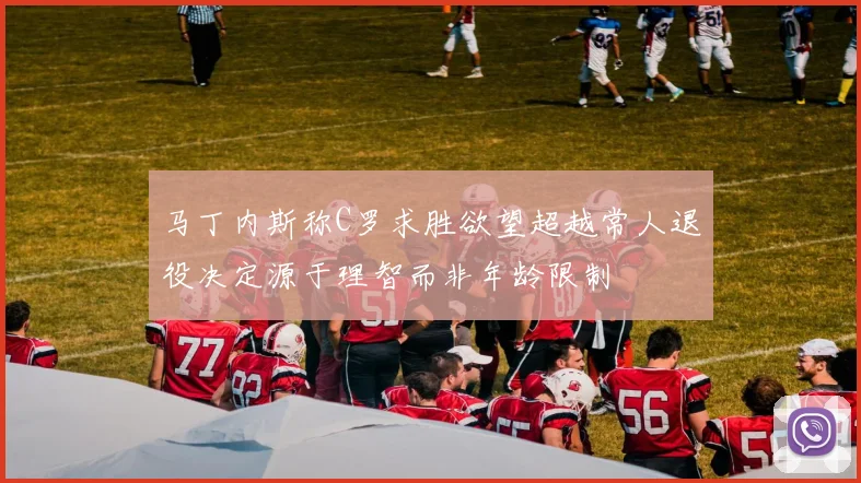 马丁内斯称C罗求胜欲望超越常人退役决定源于理智而非年龄限制